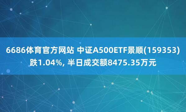 6686体育官方网站 中证A500ETF景顺(159353)跌1.04%, 半日成交额8475.35万元