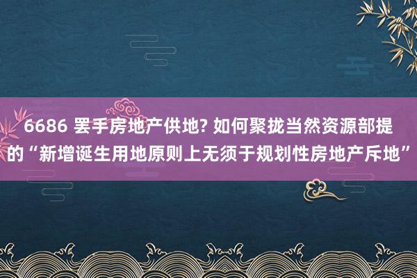 6686 罢手房地产供地? 如何聚拢当然资源部提的“新增诞生用地原则上无须于规划性房地产斥地”