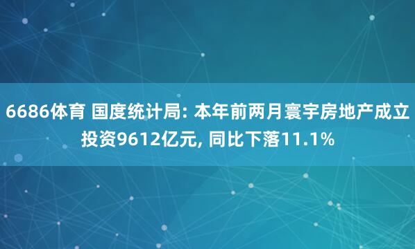 6686体育 国度统计局: 本年前两月寰宇房地产成立投资9612亿元， 同比下落11.1%