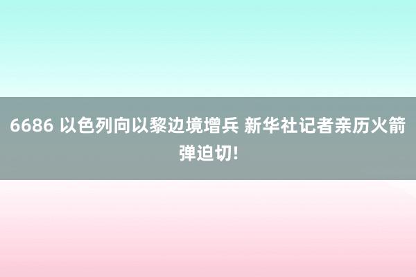 6686 以色列向以黎边境增兵 新华社记者亲历火箭弹迫切!