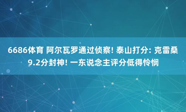 6686体育 阿尔瓦罗通过侦察! 泰山打分: 克雷桑9.2分封神! 一东说念主评分低得怜悯