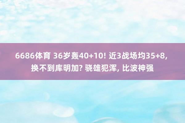 6686体育 36岁轰40+10! 近3战场均35+8， 换不到库明加? 骁雄犯浑， 比波神强
