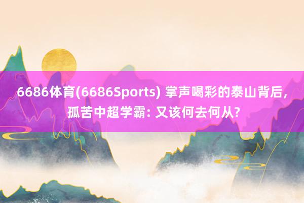 6686体育(6686Sports) 掌声喝彩的泰山背后， 孤苦中超学霸: 又该何去何从?