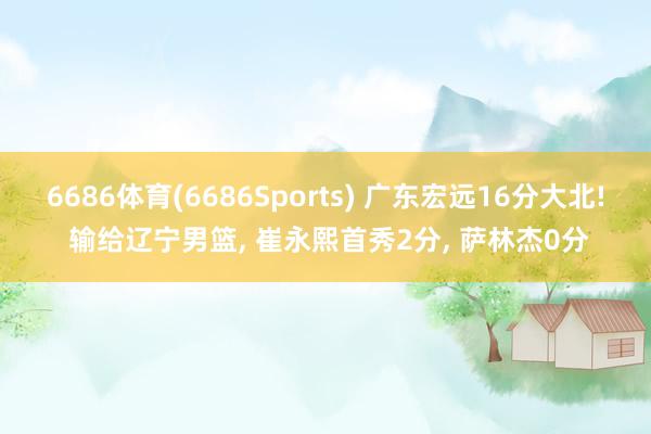 6686体育(6686Sports) 广东宏远16分大北! 输给辽宁男篮， 崔永熙首秀2分， 萨林杰0分