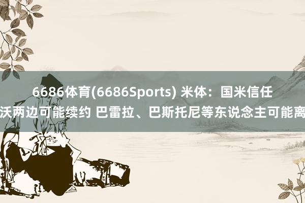 6686体育(6686Sports) 米体：国米信任皆沃两边可能续约 巴雷拉、巴斯托尼等东说念主可能离队