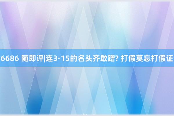 6686 随即评|连3·15的名头齐敢蹭? 打假莫忘打假证