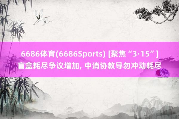 6686体育(6686Sports) [聚焦“3·15”]盲盒耗尽争议增加， 中消协教导勿冲动耗尽