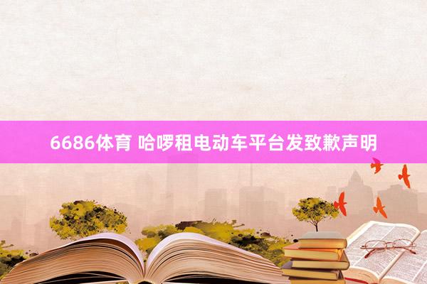 6686体育 哈啰租电动车平台发致歉声明
