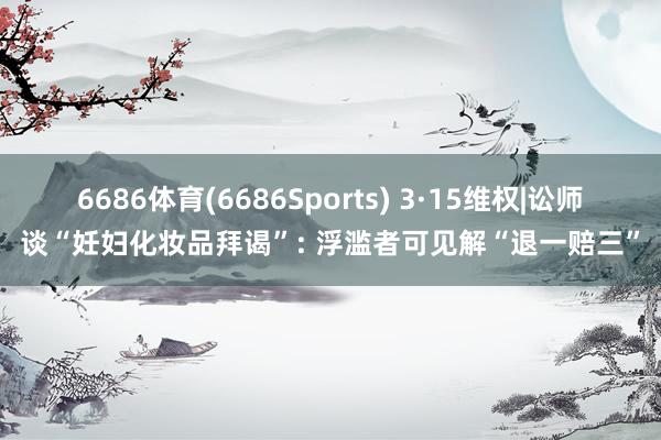 6686体育(6686Sports) 3·15维权|讼师谈“妊妇化妆品拜谒”: 浮滥者可见解“退一赔三”