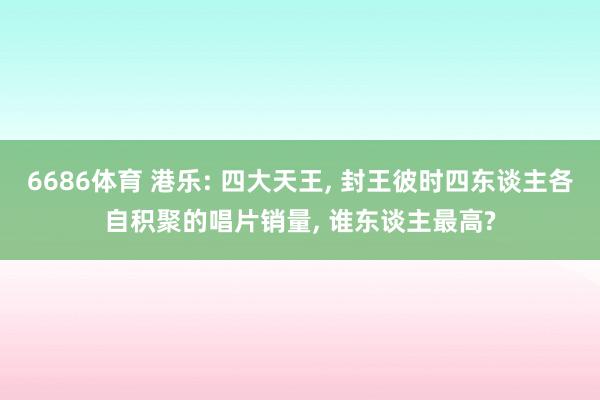 6686体育 港乐: 四大天王， 封王彼时四东谈主各自积聚的唱片销量， 谁东谈主最高?