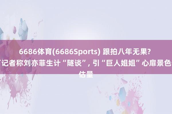 6686体育(6686Sports) 跟拍八年无果? 零丁记者称刘亦菲生计“隧谈”， 引“巨人姐姐”心扉景色估量