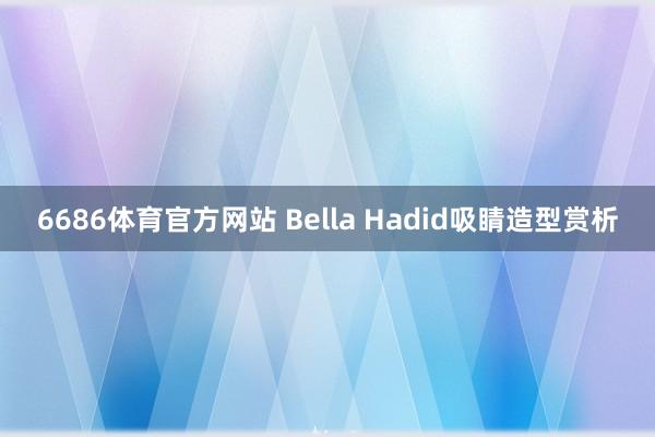 6686体育官方网站 Bella Hadid吸睛造型赏析