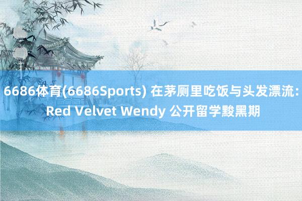 6686体育(6686Sports) 在茅厕里吃饭与头发漂流: Red Velvet Wendy 公开留学黢黑期