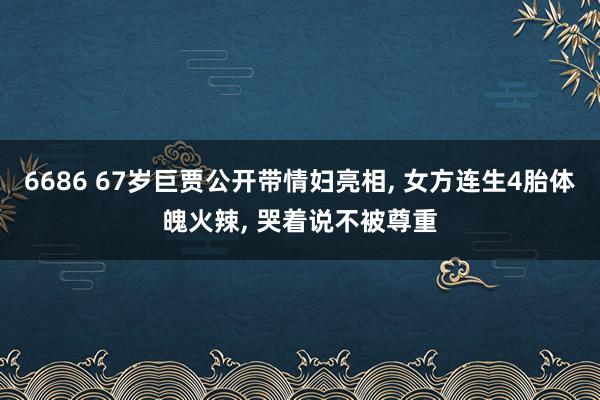 6686 67岁巨贾公开带情妇亮相， 女方连生4胎体魄火辣， 哭着说不被尊重