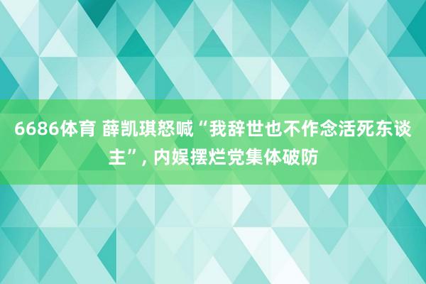 6686体育 薛凯琪怒喊“我辞世也不作念活死东谈主”， 内娱摆烂党集体破防