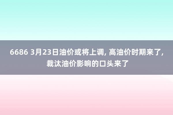 6686 3月23日油价或将上调， 高油价时期来了， 裁汰油价影响的口头来了