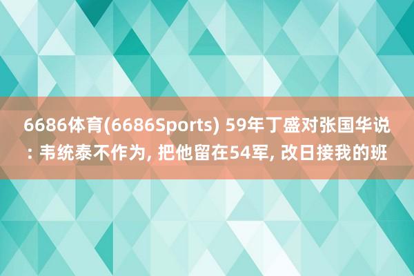 6686体育(6686Sports) 59年丁盛对张国华说: 韦统泰不作为, 把他留在54军, 改日接我的班