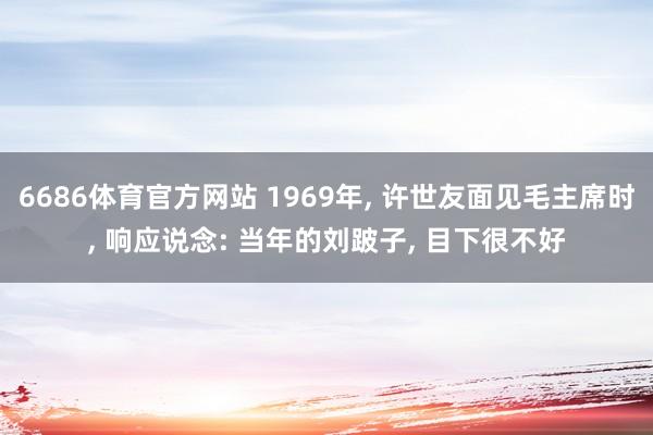 6686体育官方网站 1969年， 许世友面见毛主席时， 响应说念: 当年的刘跛子， 目下很不好