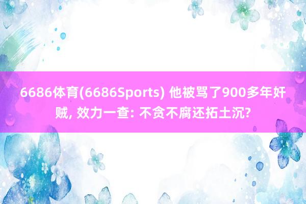 6686体育(6686Sports) 他被骂了900多年奸贼, 效力一查: 不贪不腐还拓土沉?