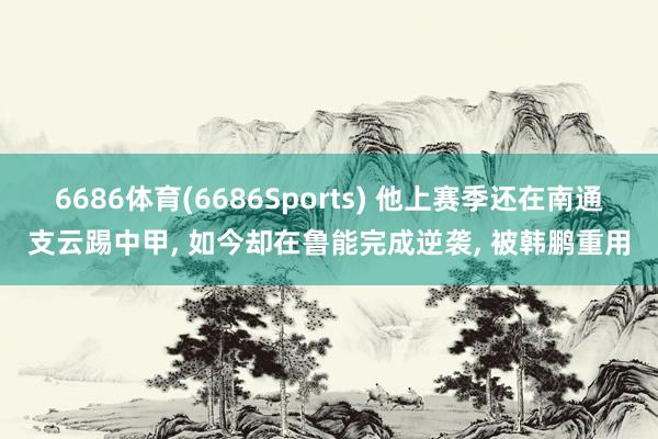6686体育(6686Sports) 他上赛季还在南通支云踢中甲， 如今却在鲁能完成逆袭， 被韩鹏重用