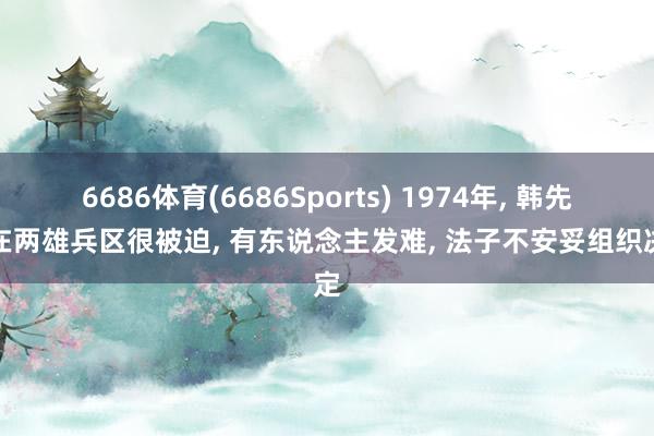 6686体育(6686Sports) 1974年, 韩先楚在两雄兵区很被迫, 有东说念主发难, 法子不安妥组织决定