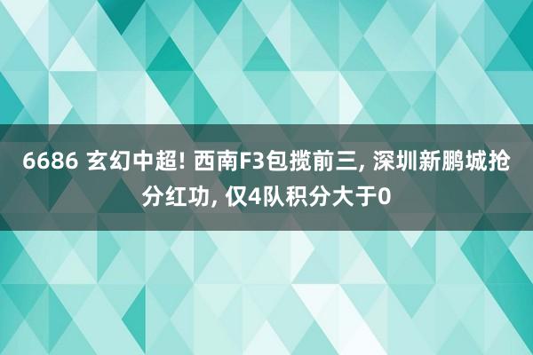 6686 玄幻中超! 西南F3包揽前三， 深圳新鹏城抢分红功， 仅4队积分大于0