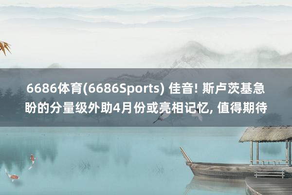 6686体育(6686Sports) 佳音! 斯卢茨基急盼的分量级外助4月份或亮相记忆， 值得期待