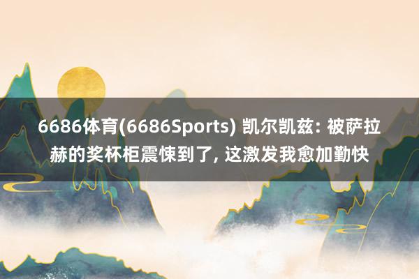 6686体育(6686Sports) 凯尔凯兹: 被萨拉赫的奖杯柜震悚到了, 这激发我愈加勤快