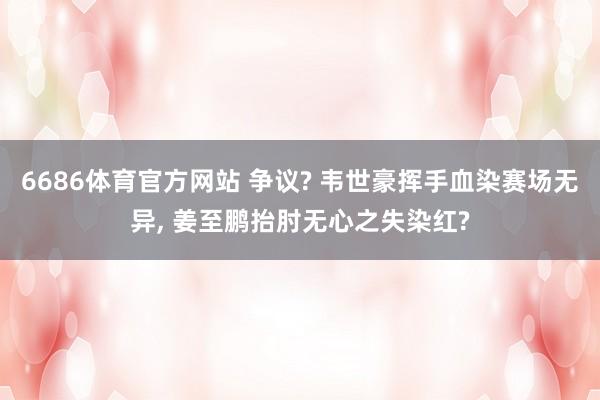 6686体育官方网站 争议? 韦世豪挥手血染赛场无异, 姜至鹏抬肘无心之失染红?