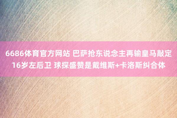 6686体育官方网站 巴萨抢东说念主再输皇马敲定16岁左后卫 球探盛赞是戴维斯+卡洛斯纠合体
