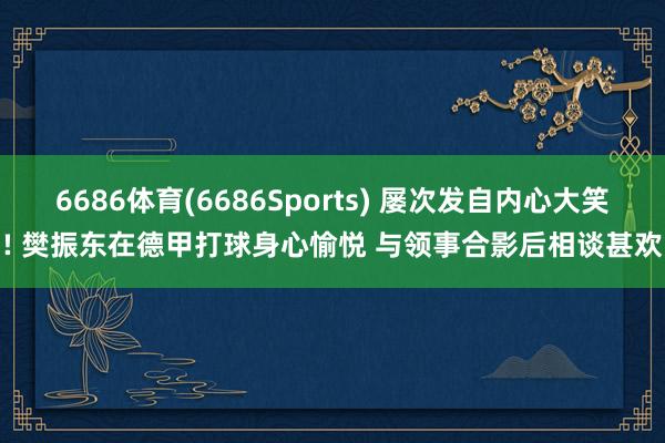 6686体育(6686Sports) 屡次发自内心大笑! 樊振东在德甲打球身心愉悦 与领事合影后相谈甚欢