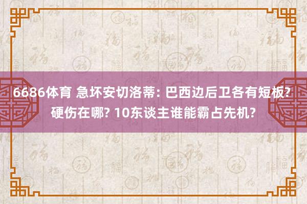 6686体育 急坏安切洛蒂: 巴西边后卫各有短板? 硬伤在哪? 10东谈主谁能霸占先机?
