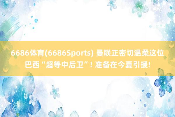 6686体育(6686Sports) 曼联正密切温柔这位巴西“超等中后卫”! 准备在今夏引援!