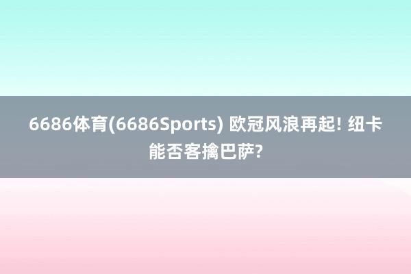 6686体育(6686Sports) 欧冠风浪再起! 纽卡能否客擒巴萨?