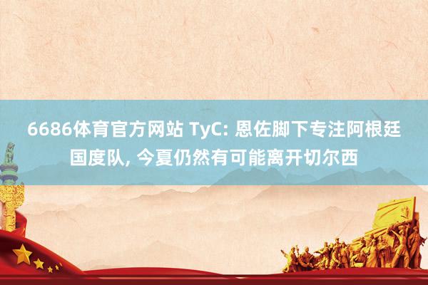 6686体育官方网站 TyC: 恩佐脚下专注阿根廷国度队， 今夏仍然有可能离开切尔西