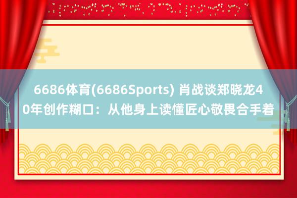 6686体育(6686Sports) 肖战谈郑晓龙40年创作糊口：从他身上读懂匠心敬畏合手着