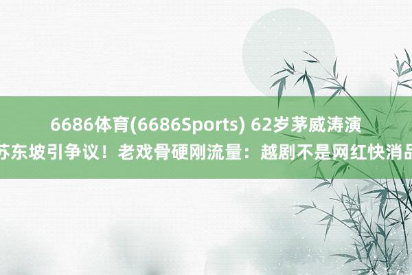 6686体育(6686Sports) 62岁茅威涛演苏东坡引争议！老戏骨硬刚流量：越剧不是网红快消品