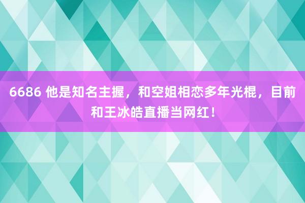 6686 他是知名主握，和空姐相恋多年光棍，目前和王冰皓直播当网红！