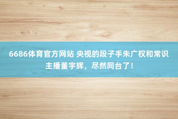 6686体育官方网站 央视的段子手朱广权和常识主播董宇辉，尽然同台了！