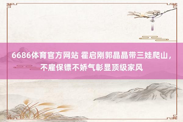 6686体育官方网站 霍启刚郭晶晶带三娃爬山，不雇保镖不娇气彰显顶级家风