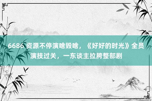 6686 资源不停演啥毁啥，《好好的时光》全员演技过关，一东谈主拉胯整部剧