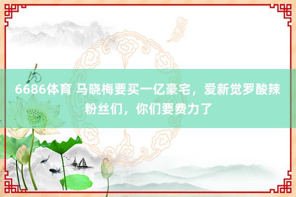 6686体育 马晓梅要买一亿豪宅，爱新觉罗酸辣粉丝们，你们要费力了