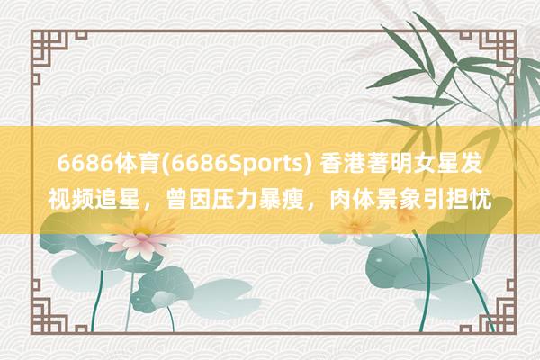 6686体育(6686Sports) 香港著明女星发视频追星，曾因压力暴瘦，肉体景象引担忧