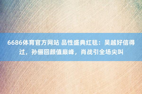6686体育官方网站 品性盛典红毯：吴越好信得过，孙俪回颜值巅峰，肖战引全场尖叫