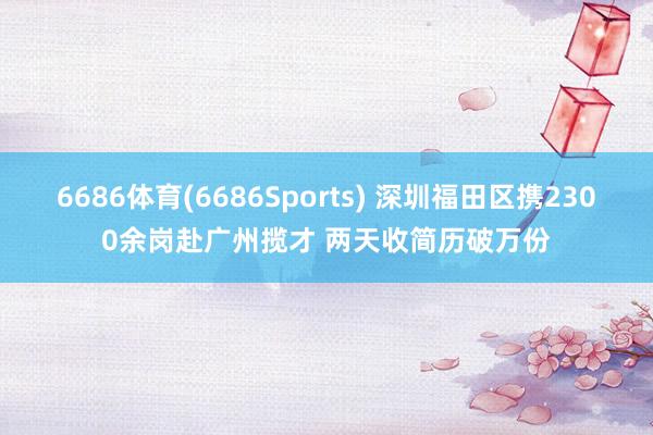 6686体育(6686Sports) 深圳福田区携2300余岗赴广州揽才 两天收简历破万份