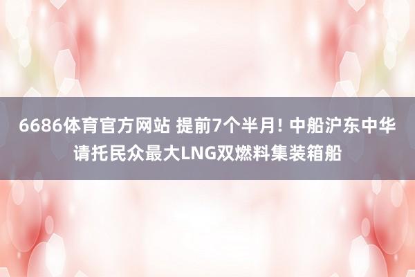 6686体育官方网站 提前7个半月! 中船沪东中华请托民众最大LNG双燃料集装箱船