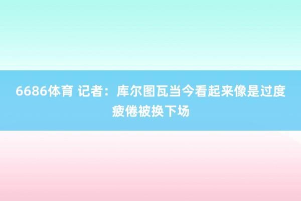 6686体育 记者：库尔图瓦当今看起来像是过度疲倦被换下场