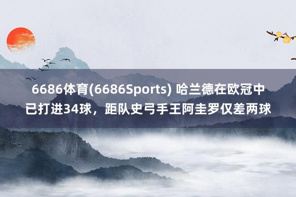 6686体育(6686Sports) 哈兰德在欧冠中已打进34球，距队史弓手王阿圭罗仅差两球