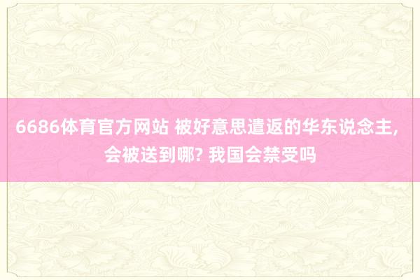 6686体育官方网站 被好意思遣返的华东说念主, 会被送到哪? 我国会禁受吗