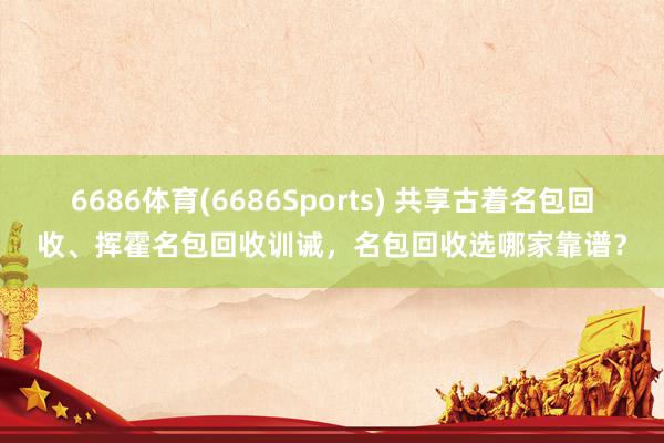 6686体育(6686Sports) 共享古着名包回收、挥霍名包回收训诫，名包回收选哪家靠谱？